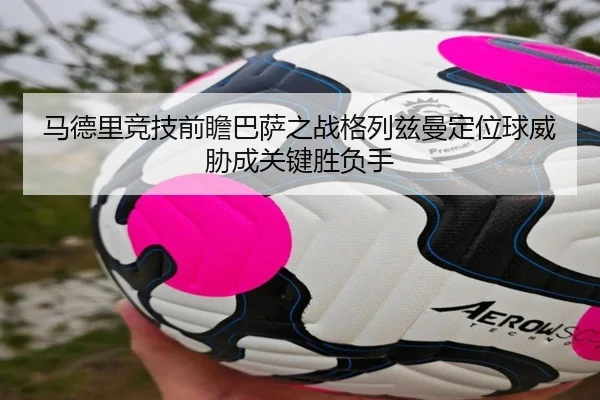 马德里竞技前瞻巴萨之战格列兹曼定位球威胁成关键胜负手