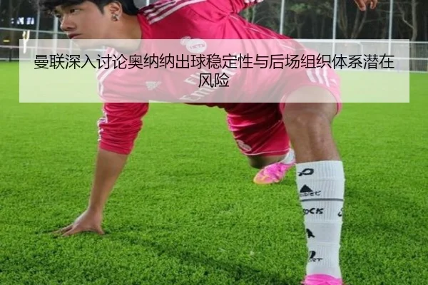 曼联深入讨论奥纳纳出球稳定性与后场组织体系潜在风险