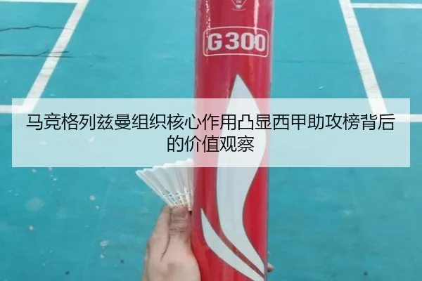 马竞格列兹曼组织核心作用凸显西甲助攻榜背后的价值观察